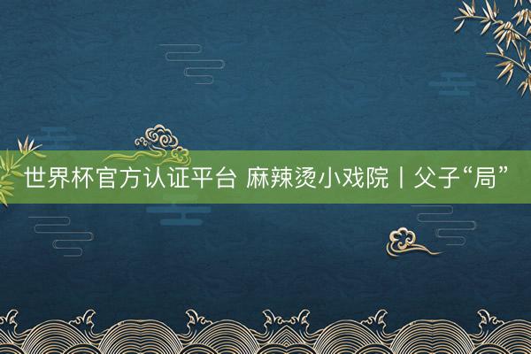 世界杯官方认证平台 麻辣烫小戏院丨父子“局”