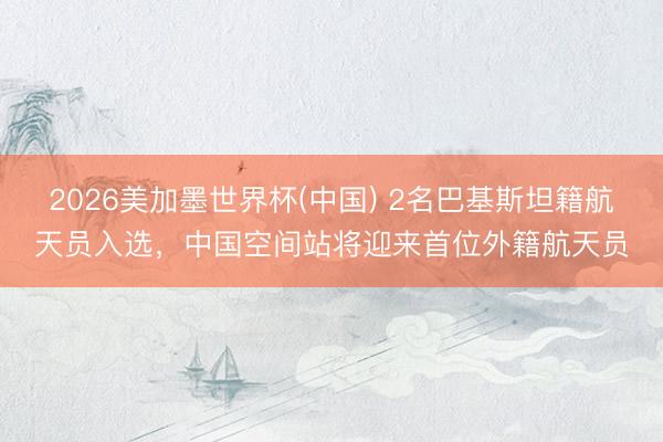 2026美加墨世界杯(中国) 2名巴基斯坦籍航天员入选，中国空间站将迎来首位外籍航天员