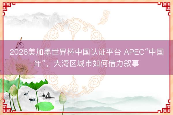 2026美加墨世界杯中国认证平台 APEC“中国年”，大湾区城市如何借力叙事