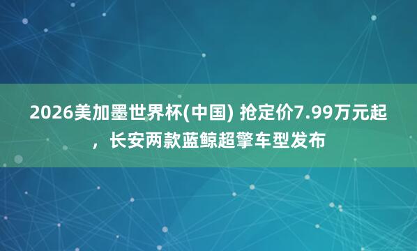 2026美加墨世界杯(中国) 抢定价7.99万元起，长安两款蓝鲸超擎车型发布