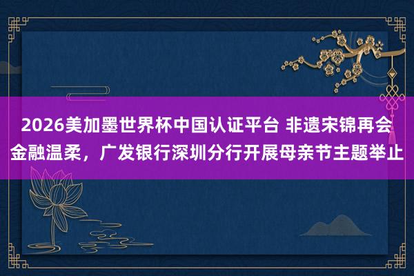 2026美加墨世界杯中国认证平台 非遗宋锦再会金融温柔，广发银行深圳分行开展母亲节主题举止