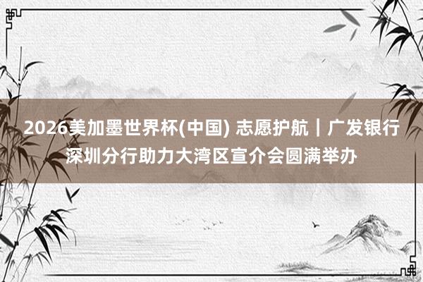 2026美加墨世界杯(中国) 志愿护航|广发银行深圳分行助力大湾区宣介会圆满举办