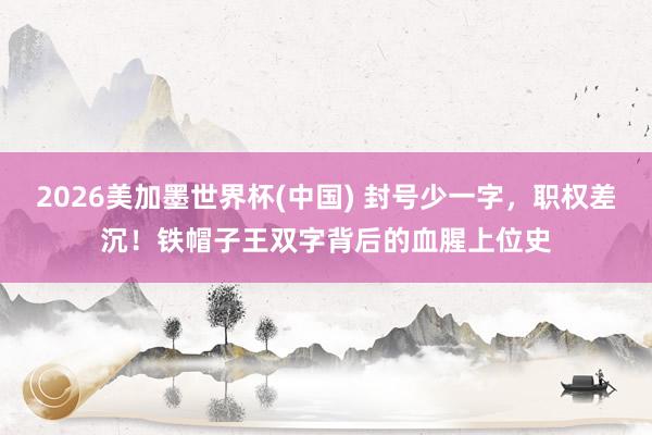 2026美加墨世界杯(中国) 封号少一字，职权差沉！铁帽子王双字背后的血腥上位史