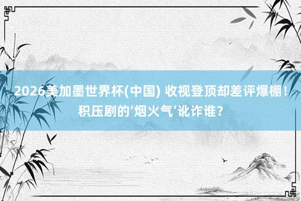 2026美加墨世界杯(中国) 收视登顶却差评爆棚！积压剧的‘烟火气’讹诈谁？