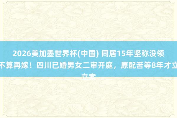 2026美加墨世界杯(中国) 同居15年坚称没领证不算再嫁!四川已婚男女二审开庭,原配苦等8年才立案