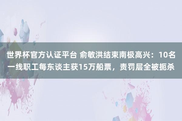 世界杯官方认证平台 俞敏洪结束南极高兴：10名一线职工每东谈主获15万船票，责罚层全被扼杀
