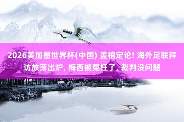 2026美加墨世界杯(中国) 盖棺定论! 海外足联拜访放荡出炉， 梅西被冤枉了， 裁判没问题