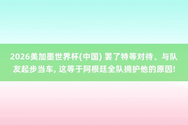 2026美加墨世界杯(中国) 罢了特等对待、与队友起步当车， 这等于阿根廷全队拥护他的原因!