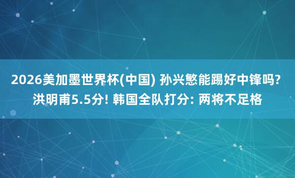 2026美加墨世界杯(中国) 孙兴慜能踢好中锋吗? 洪明甫5.5分! 韩国全队打分: 两将不足格
