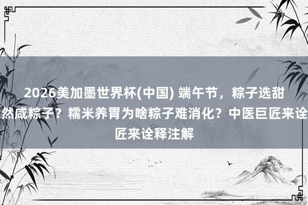 2026美加墨世界杯(中国) 端午节，粽子选甜粽子依然咸粽子？糯米养胃为啥粽子难消化？中医巨匠来诠释注解