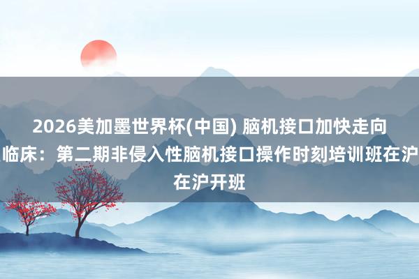 2026美加墨世界杯(中国) 脑机接口加快走向康复临床：第二期非侵入性脑机接口操作时刻培训班在沪开班