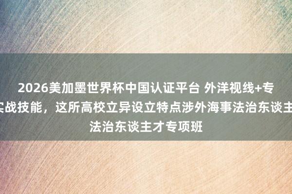 2026美加墨世界杯中国认证平台 外洋视线+专科功底+实战技能，这所高校立异设立特点涉外海事法治东谈主才专项班