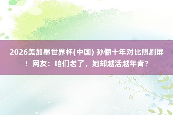2026美加墨世界杯(中国) 孙俪十年对比照刷屏！网友：咱们老了，她却越活越年青？