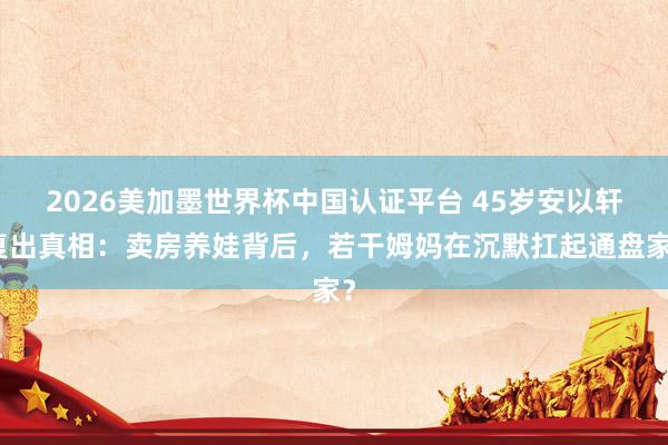 2026美加墨世界杯中国认证平台 45岁安以轩复出真相：卖房养娃背后，若干姆妈在沉默扛起通盘家？
