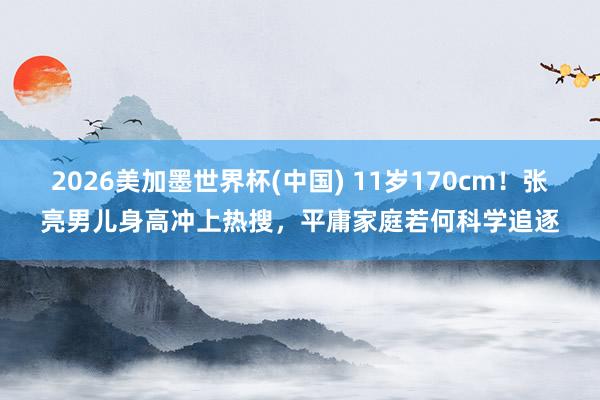2026美加墨世界杯(中国) 11岁170cm！张亮男儿身高冲上热搜，平庸家庭若何科学追逐