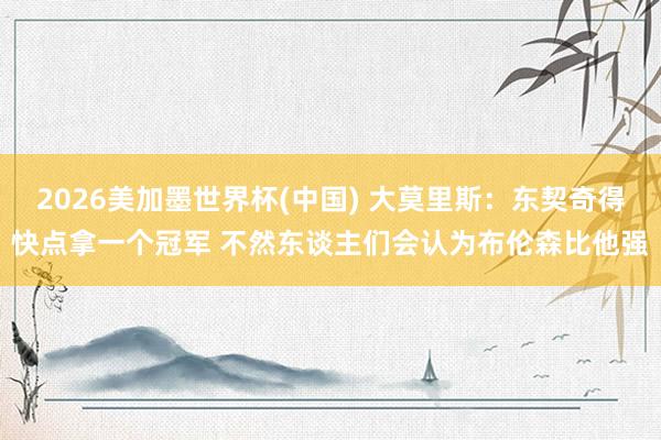 2026美加墨世界杯(中国) 大莫里斯：东契奇得快点拿一个冠军 不然东谈主们会认为布伦森比他强